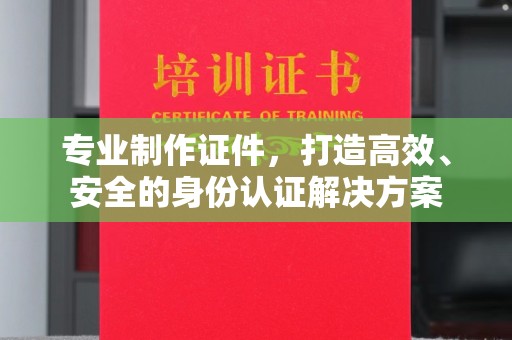 张家界专业制作证件，打造高效、安全的身份认证解决方案