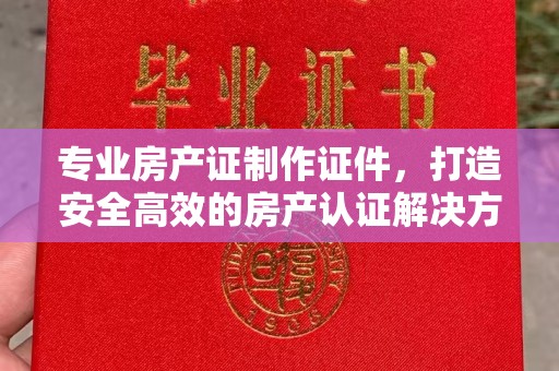 张家界专业房产证制作证件，打造安全高效的房产认证解决方案