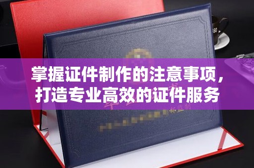 张家界掌握证件制作的注意事项，打造专业高效的证件服务