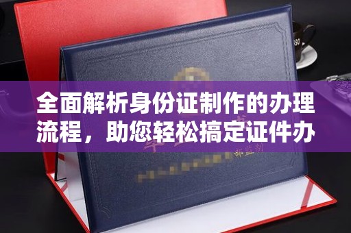 张家界全面解析身份证制作的办理流程，助您轻松搞定证件办理