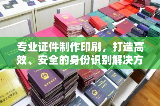 张家界专业证件制作印刷，打造高效、安全的身份识别解决方案